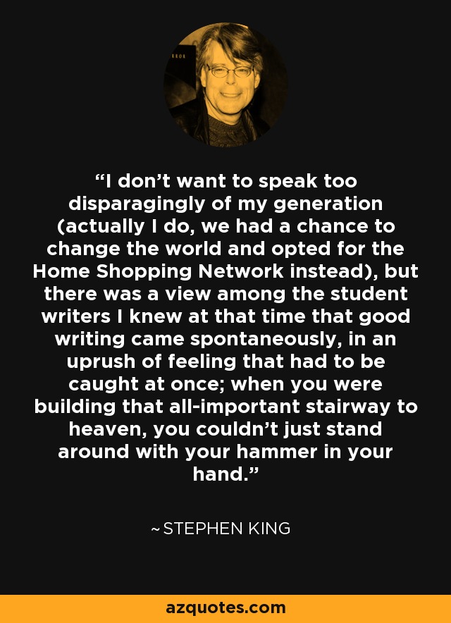 I don't want to speak too disparagingly of my generation (actually I do, we had a chance to change the world and opted for the Home Shopping Network instead), but there was a view among the student writers I knew at that time that good writing came spontaneously, in an uprush of feeling that had to be caught at once; when you were building that all-important stairway to heaven, you couldn't just stand around with your hammer in your hand. - Stephen King