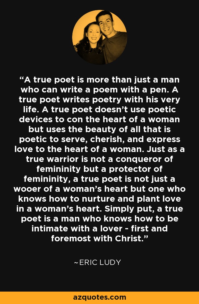 A true poet is more than just a man who can write a poem with a pen. A true poet writes poetry with his very life. A true poet doesn't use poetic devices to con the heart of a woman but uses the beauty of all that is poetic to serve, cherish, and express love to the heart of a woman. Just as a true warrior is not a conqueror of femininity but a protector of femininity, a true poet is not just a wooer of a woman's heart but one who knows how to nurture and plant love in a woman's heart. Simply put, a true poet is a man who knows how to be intimate with a lover - first and foremost with Christ. - Eric Ludy