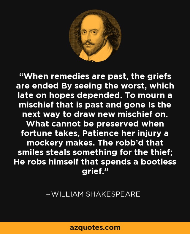 When remedies are past, the griefs are ended By seeing the worst, which late on hopes depended. To mourn a mischief that is past and gone Is the next way to draw new mischief on. What cannot be preserved when fortune takes, Patience her injury a mockery makes. The robb'd that smiles steals something for the thief; He robs himself that spends a bootless grief. - William Shakespeare