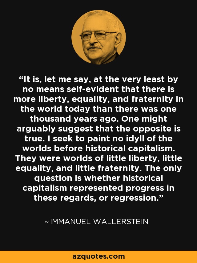 It is, let me say, at the very least by no means self-evident that there is more liberty, equality, and fraternity in the world today than there was one thousand years ago. One might arguably suggest that the opposite is true. I seek to paint no idyll of the worlds before historical capitalism. They were worlds of little liberty, little equality, and little fraternity. The only question is whether historical capitalism represented progress in these regards, or regression. - Immanuel Wallerstein