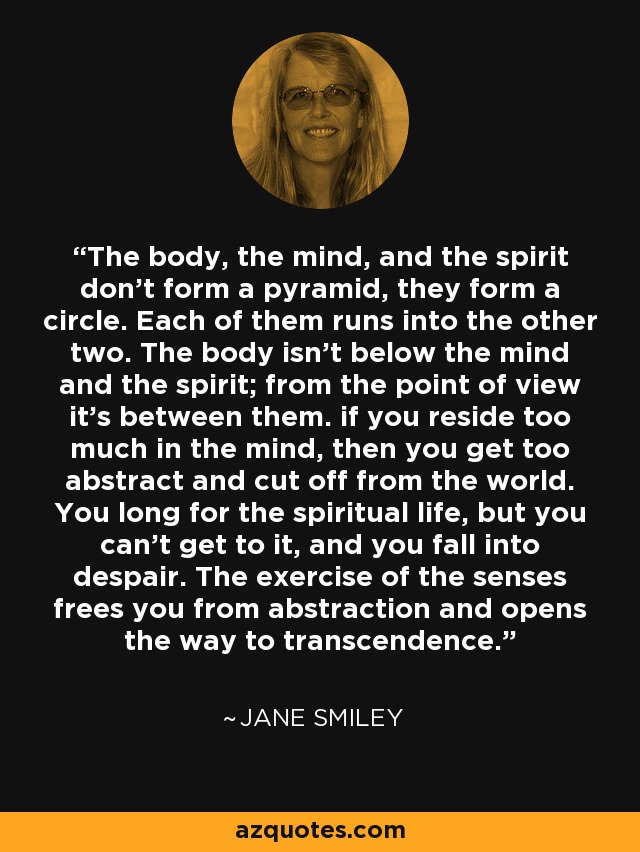 The body, the mind, and the spirit don't form a pyramid, they form a circle. Each of them runs into the other two. The body isn't below the mind and the spirit; from the point of view it's between them. if you reside too much in the mind, then you get too abstract and cut off from the world. You long for the spiritual life, but you can't get to it, and you fall into despair. The exercise of the senses frees you from abstraction and opens the way to transcendence. - Jane Smiley