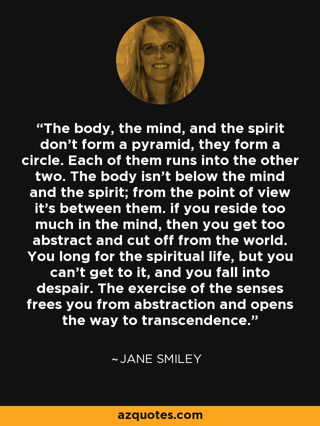 The body, the mind, and the spirit don't form a pyramid, they form a circle. Each of them runs into the other two. The body isn't below the mind and the spirit; from the point of view it's between them. if you reside too much in the mind, then you get too abstract and cut off from the world. You long for the spiritual life, but you can't get to it, and you fall into despair. The exercise of the senses frees you from abstraction and opens the way to transcendence. - Jane Smiley