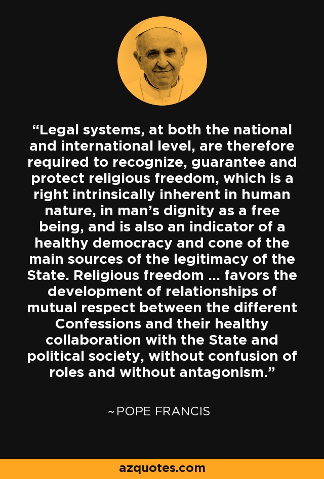 Legal systems, at both the national and international level, are therefore required to recognize, guarantee and protect religious freedom, which is a right intrinsically inherent in human nature, in man's dignity as a free being, and is also an indicator of a healthy democracy and cone of the main sources of the legitimacy of the State. Religious freedom ... favors the development of relationships of mutual respect between the different Confessions and their healthy collaboration with the State and political society, without confusion of roles and without antagonism. - Pope Francis