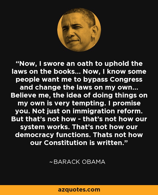 Now, I swore an oath to uphold the laws on the books... Now, I know some people want me to bypass Congress and change the laws on my own... Believe me, the idea of doing things on my own is very tempting. I promise you. Not just on immigration reform. But that's not how - that's not how our system works. That's not how our democracy functions. Thats not how our Constitution is written. - Barack Obama