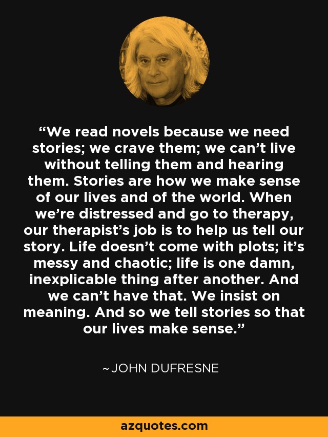 We read novels because we need stories; we crave them; we can’t live without telling them and hearing them. Stories are how we make sense of our lives and of the world. When we’re distressed and go to therapy, our therapist’s job is to help us tell our story. Life doesn’t come with plots; it’s messy and chaotic; life is one damn, inexplicable thing after another. And we can’t have that. We insist on meaning. And so we tell stories so that our lives make sense. - John Dufresne