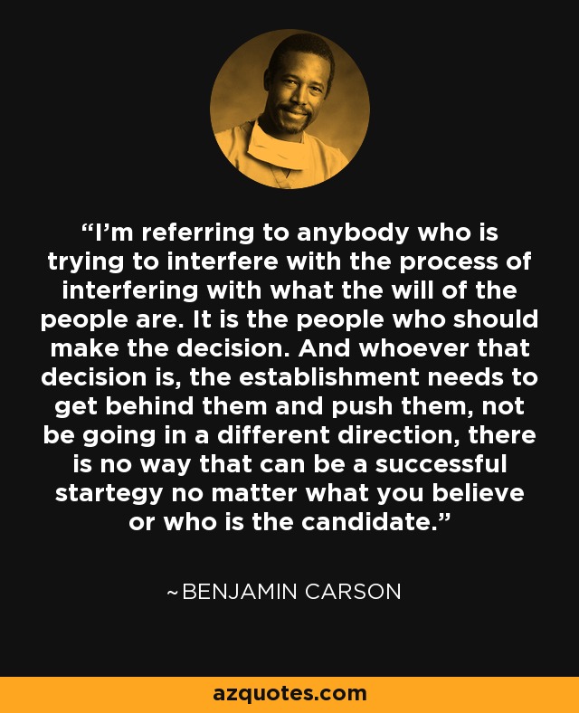 I'm referring to anybody who is trying to interfere with the process of interfering with what the will of the people are. It is the people who should make the decision. And whoever that decision is, the establishment needs to get behind them and push them, not be going in a different direction, there is no way that can be a successful startegy no matter what you believe or who is the candidate. - Benjamin Carson