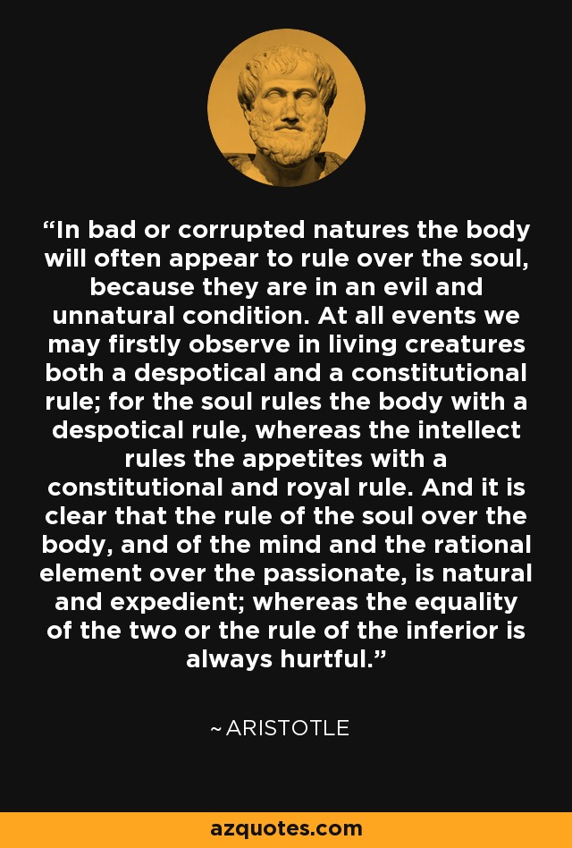 In bad or corrupted natures the body will often appear to rule over the soul, because they are in an evil and unnatural condition. At all events we may firstly observe in living creatures both a despotical and a constitutional rule; for the soul rules the body with a despotical rule, whereas the intellect rules the appetites with a constitutional and royal rule. And it is clear that the rule of the soul over the body, and of the mind and the rational element over the passionate, is natural and expedient; whereas the equality of the two or the rule of the inferior is always hurtful. - Aristotle