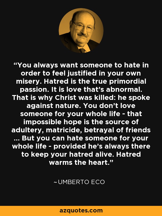 You always want someone to hate in order to feel justified in your own misery. Hatred is the true primordial passion. It is love that's abnormal. That is why Christ was killed: he spoke against nature. You don't love someone for your whole life - that impossible hope is the source of adultery, matricide, betrayal of friends ... But you can hate someone for your whole life - provided he's always there to keep your hatred alive. Hatred warms the heart. - Umberto Eco