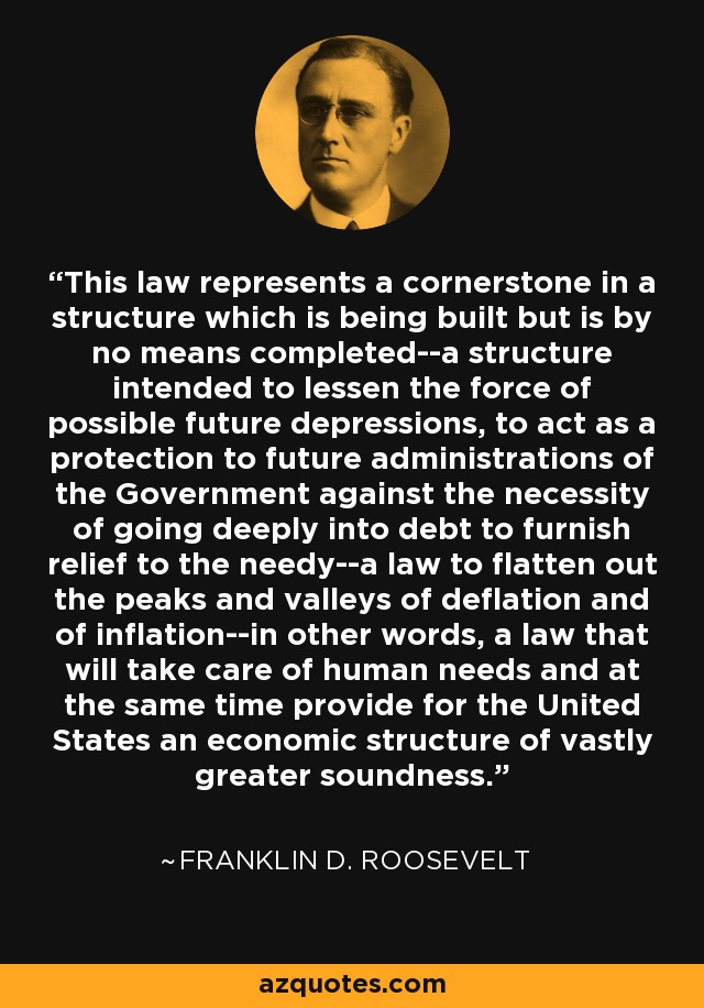 This law represents a cornerstone in a structure which is being built but is by no means completed--a structure intended to lessen the force of possible future depressions, to act as a protection to future administrations of the Government against the necessity of going deeply into debt to furnish relief to the needy--a law to flatten out the peaks and valleys of deflation and of inflation--in other words, a law that will take care of human needs and at the same time provide for the United States an economic structure of vastly greater soundness. - Franklin D. Roosevelt