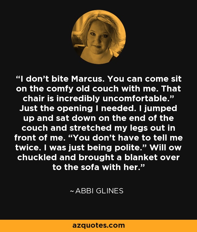 I don’t bite Marcus. You can come sit on the comfy old couch with me. That chair is incredibly uncomfortable.” Just the opening I needed. I jumped up and sat down on the end of the couch and stretched my legs out in front of me. “You don’t have to tell me twice. I was just being polite.” Will ow chuckled and brought a blanket over to the sofa with her. - Abbi Glines