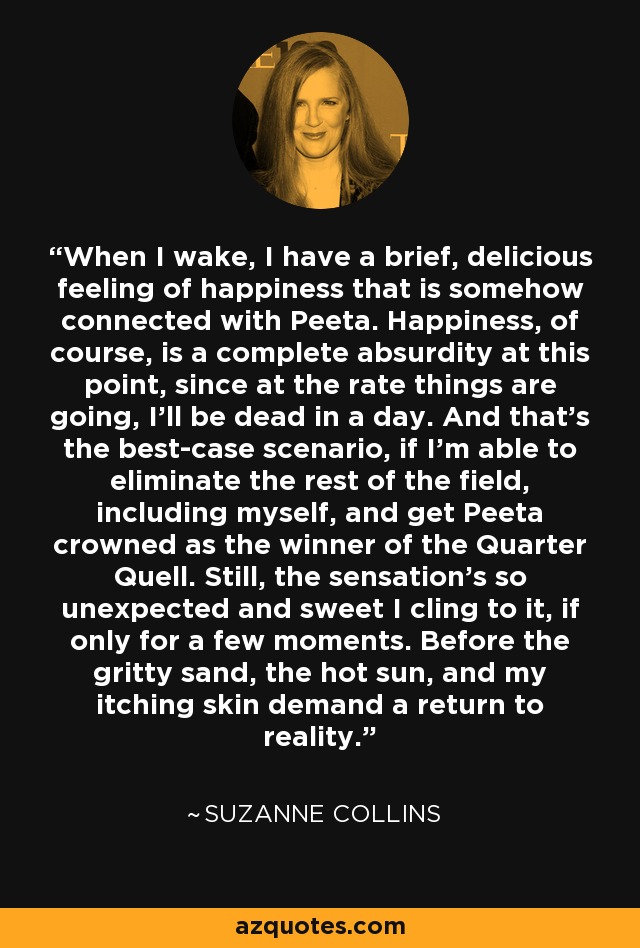 When I wake, I have a brief, delicious feeling of happiness that is somehow connected with Peeta. Happiness, of course, is a complete absurdity at this point, since at the rate things are going, I'll be dead in a day. And that's the best-case scenario, if I'm able to eliminate the rest of the field, including myself, and get Peeta crowned as the winner of the Quarter Quell. Still, the sensation's so unexpected and sweet I cling to it, if only for a few moments. Before the gritty sand, the hot sun, and my itching skin demand a return to reality. - Suzanne Collins