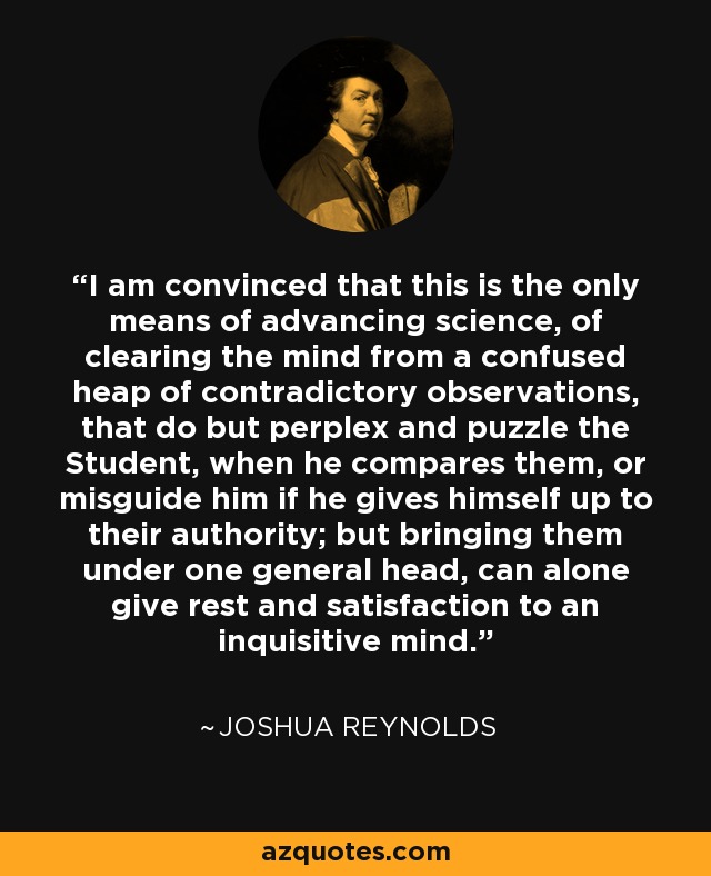 I am convinced that this is the only means of advancing science, of clearing the mind from a confused heap of contradictory observations, that do but perplex and puzzle the Student, when he compares them, or misguide him if he gives himself up to their authority; but bringing them under one general head, can alone give rest and satisfaction to an inquisitive mind. - Joshua Reynolds