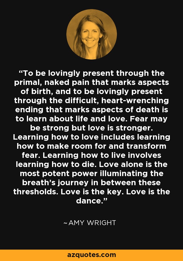 To be lovingly present through the primal, naked pain that marks aspects of birth, and to be lovingly present through the difficult, heart-wrenching ending that marks aspects of death is to learn about life and love. Fear may be strong but love is stronger. Learning how to love includes learning how to make room for and transform fear. Learning how to live involves learning how to die. Love alone is the most potent power illuminating the breath's journey in between these thresholds. Love is the key. Love is the dance. - Amy Wright