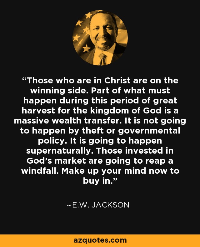 Those who are in Christ are on the winning side. Part of what must happen during this period of great harvest for the kingdom of God is a massive wealth transfer. It is not going to happen by theft or governmental policy. It is going to happen supernaturally. Those invested in God’s market are going to reap a windfall. Make up your mind now to buy in. - E.W. Jackson