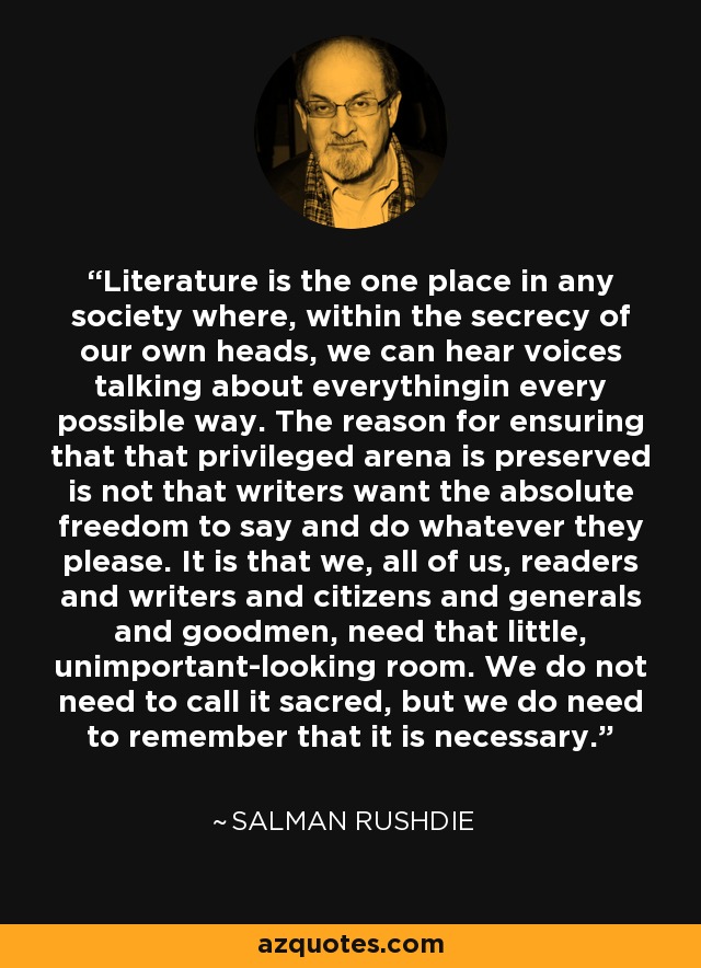 Literature is the one place in any society where, within the secrecy of our own heads, we can hear voices talking about everythingin every possible way. The reason for ensuring that that privileged arena is preserved is not that writers want the absolute freedom to say and do whatever they please. It is that we, all of us, readers and writers and citizens and generals and goodmen, need that little, unimportant-looking room. We do not need to call it sacred, but we do need to remember that it is necessary. - Salman Rushdie