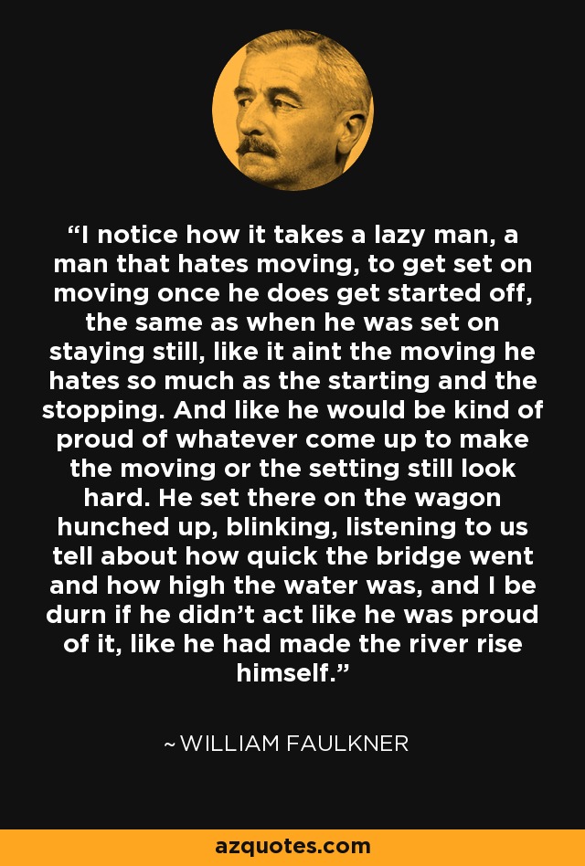 I notice how it takes a lazy man, a man that hates moving, to get set on moving once he does get started off, the same as when he was set on staying still, like it aint the moving he hates so much as the starting and the stopping. And like he would be kind of proud of whatever come up to make the moving or the setting still look hard. He set there on the wagon hunched up, blinking, listening to us tell about how quick the bridge went and how high the water was, and I be durn if he didn't act like he was proud of it, like he had made the river rise himself. - William Faulkner