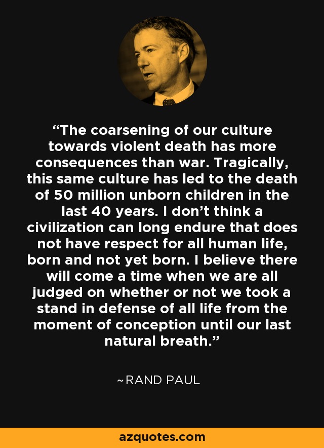 The coarsening of our culture towards violent death has more consequences than war. Tragically, this same culture has led to the death of 50 million unborn children in the last 40 years. I don't think a civilization can long endure that does not have respect for all human life, born and not yet born. I believe there will come a time when we are all judged on whether or not we took a stand in defense of all life from the moment of conception until our last natural breath. - Rand Paul