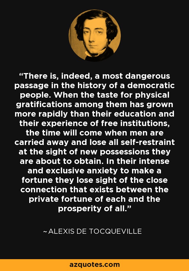 There is, indeed, a most dangerous passage in the history of a democratic people. When the taste for physical gratifications among them has grown more rapidly than their education and their experience of free institutions, the time will come when men are carried away and lose all self-restraint at the sight of new possessions they are about to obtain. In their intense and exclusive anxiety to make a fortune they lose sight of the close connection that exists between the private fortune of each and the prosperity of all. - Alexis de Tocqueville