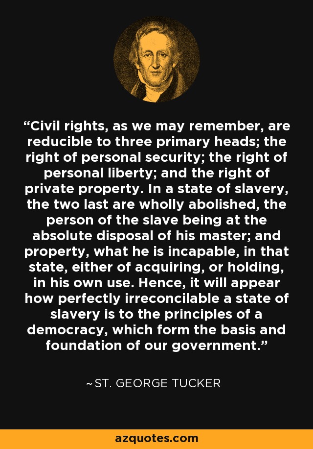 Civil rights, as we may remember, are reducible to three primary heads; the right of personal security; the right of personal liberty; and the right of private property. In a state of slavery, the two last are wholly abolished, the person of the slave being at the absolute disposal of his master; and property, what he is incapable, in that state, either of acquiring, or holding, in his own use. Hence, it will appear how perfectly irreconcilable a state of slavery is to the principles of a democracy, which form the basis and foundation of our government. - St. George Tucker