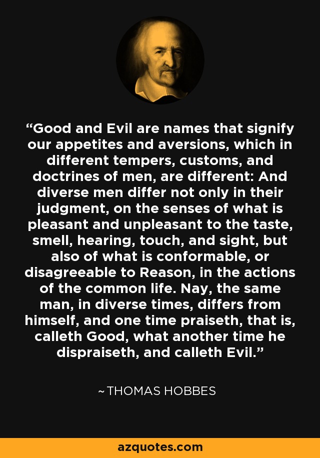 Good and Evil are names that signify our appetites and aversions, which in different tempers, customs, and doctrines of men, are different: And diverse men differ not only in their judgment, on the senses of what is pleasant and unpleasant to the taste, smell, hearing, touch, and sight, but also of what is conformable, or disagreeable to Reason, in the actions of the common life. Nay, the same man, in diverse times, differs from himself, and one time praiseth, that is, calleth Good, what another time he dispraiseth, and calleth Evil. - Thomas Hobbes