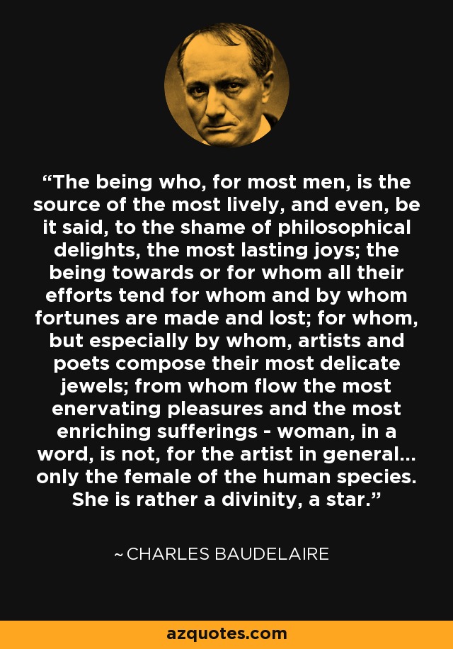 The being who, for most men, is the source of the most lively, and even, be it said, to the shame of philosophical delights, the most lasting joys; the being towards or for whom all their efforts tend for whom and by whom fortunes are made and lost; for whom, but especially by whom, artists and poets compose their most delicate jewels; from whom flow the most enervating pleasures and the most enriching sufferings - woman, in a word, is not, for the artist in general... only the female of the human species. She is rather a divinity, a star. - Charles Baudelaire