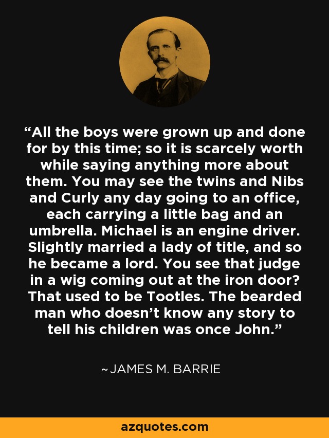 All the boys were grown up and done for by this time; so it is scarcely worth while saying anything more about them. You may see the twins and Nibs and Curly any day going to an office, each carrying a little bag and an umbrella. Michael is an engine driver. Slightly married a lady of title, and so he became a lord. You see that judge in a wig coming out at the iron door? That used to be Tootles. The bearded man who doesn't know any story to tell his children was once John. - James M. Barrie