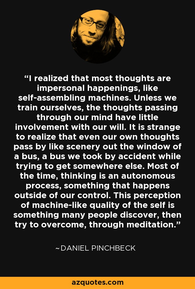 I realized that most thoughts are impersonal happenings, like self-assembling machines. Unless we train ourselves, the thoughts passing through our mind have little involvement with our will. It is strange to realize that even our own thoughts pass by like scenery out the window of a bus, a bus we took by accident while trying to get somewhere else. Most of the time, thinking is an autonomous process, something that happens outside of our control. This perception of machine-like quality of the self is something many people discover, then try to overcome, through meditation. - Daniel Pinchbeck