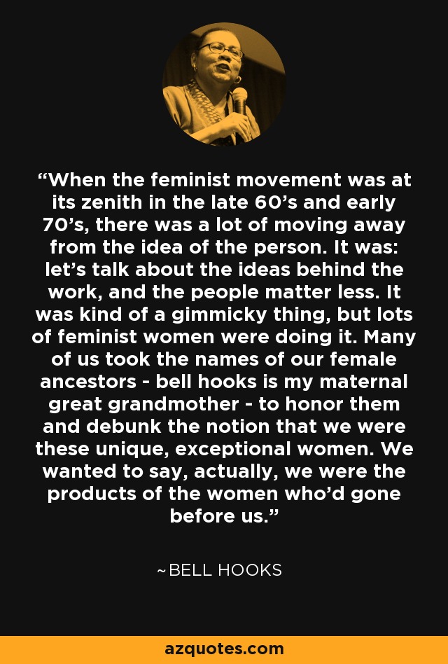 When the feminist movement was at its zenith in the late 60's and early 70's, there was a lot of moving away from the idea of the person. It was: let's talk about the ideas behind the work, and the people matter less. It was kind of a gimmicky thing, but lots of feminist women were doing it. Many of us took the names of our female ancestors - bell hooks is my maternal great grandmother - to honor them and debunk the notion that we were these unique, exceptional women. We wanted to say, actually, we were the products of the women who'd gone before us. - Bell Hooks