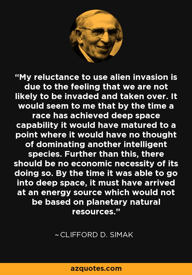 My reluctance to use alien invasion is due to the feeling that we are not likely to be invaded and taken over. It would seem to me that by the time a race has achieved deep space capability it would have matured to a point where it would have no thought of dominating another intelligent species. Further than this, there should be no economic necessity of its doing so. By the time it was able to go into deep space, it must have arrived at an energy source which would not be based on planetary natural resources. - Clifford D. Simak