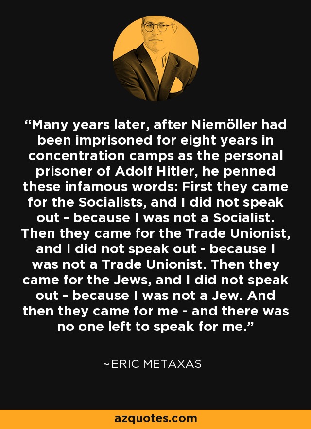 Many years later, after Niemöller had been imprisoned for eight years in concentration camps as the personal prisoner of Adolf Hitler, he penned these infamous words: First they came for the Socialists, and I did not speak out - because I was not a Socialist. Then they came for the Trade Unionist, and I did not speak out - because I was not a Trade Unionist. Then they came for the Jews, and I did not speak out - because I was not a Jew. And then they came for me - and there was no one left to speak for me. - Eric Metaxas