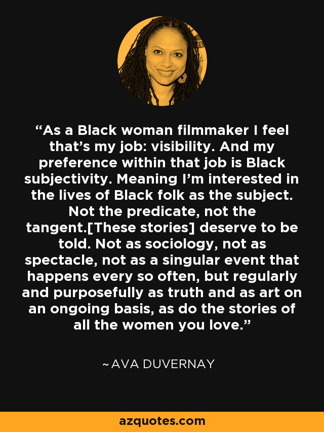 As a Black woman filmmaker I feel that’s my job: visibility. And my preference within that job is Black subjectivity. Meaning I’m interested in the lives of Black folk as the subject. Not the predicate, not the tangent.[These stories] deserve to be told. Not as sociology, not as spectacle, not as a singular event that happens every so often, but regularly and purposefully as truth and as art on an ongoing basis, as do the stories of all the women you love. - Ava DuVernay