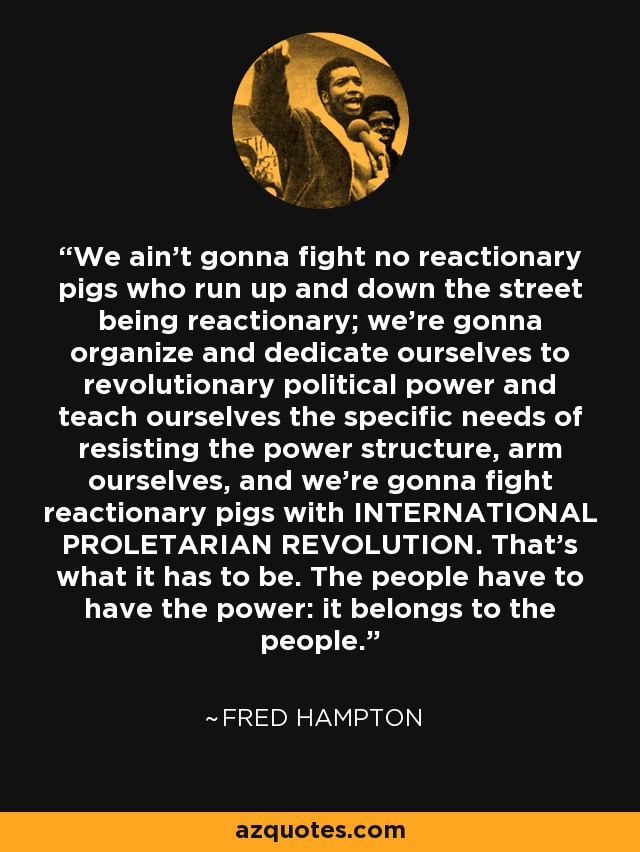 We ain't gonna fight no reactionary pigs who run up and down the street being reactionary; we're gonna organize and dedicate ourselves to revolutionary political power and teach ourselves the specific needs of resisting the power structure, arm ourselves, and we're gonna fight reactionary pigs with INTERNATIONAL PROLETARIAN REVOLUTION. That's what it has to be. The people have to have the power: it belongs to the people. - Fred Hampton