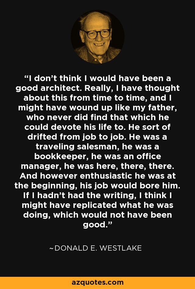 I don't think I would have been a good architect. Really, I have thought about this from time to time, and I might have wound up like my father, who never did find that which he could devote his life to. He sort of drifted from job to job. He was a traveling salesman, he was a bookkeeper, he was an office manager, he was here, there, there. And however enthusiastic he was at the beginning, his job would bore him. If I hadn't had the writing, I think I might have replicated what he was doing, which would not have been good. - Donald E. Westlake