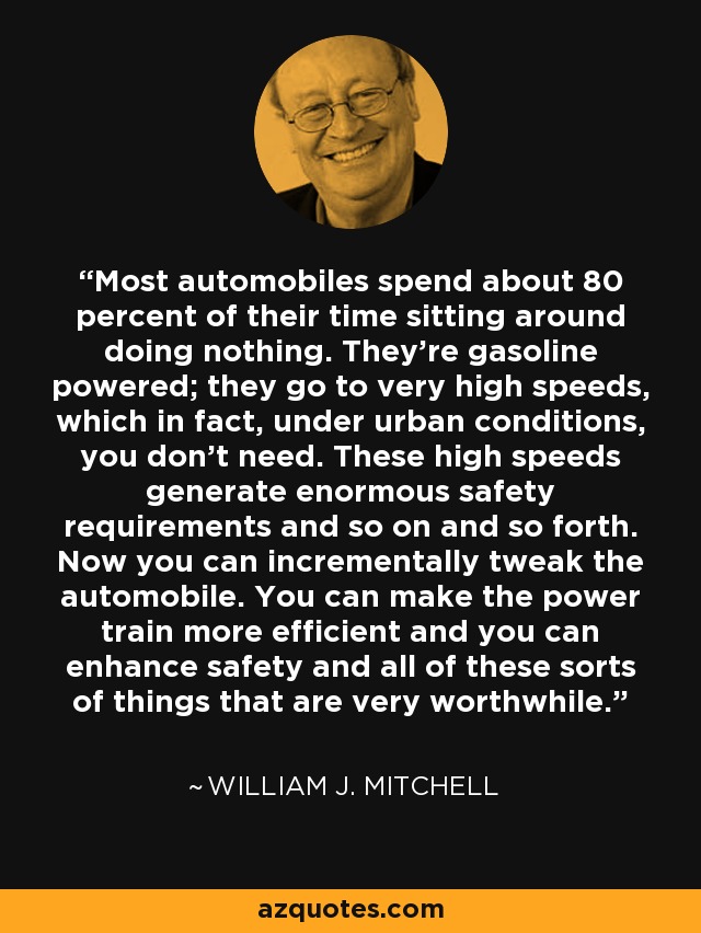 Most automobiles spend about 80 percent of their time sitting around doing nothing. They're gasoline powered; they go to very high speeds, which in fact, under urban conditions, you don't need. These high speeds generate enormous safety requirements and so on and so forth. Now you can incrementally tweak the automobile. You can make the power train more efficient and you can enhance safety and all of these sorts of things that are very worthwhile. - William J. Mitchell