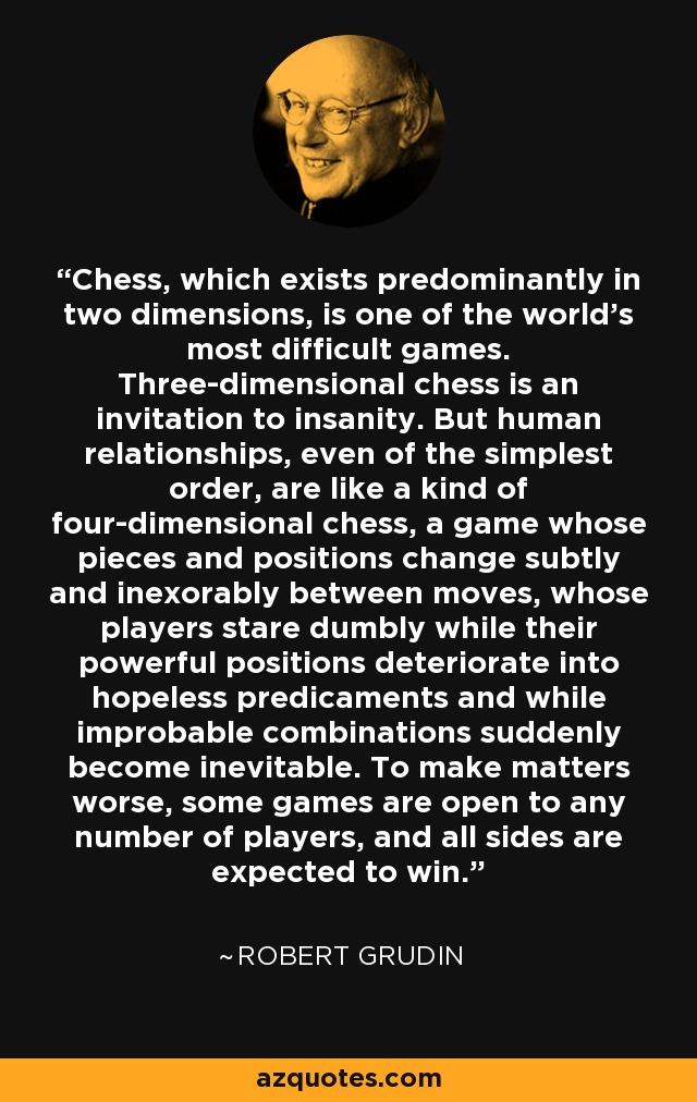 Chess, which exists predominantly in two dimensions, is one of the world's most difficult games. Three-dimensional chess is an invitation to insanity. But human relationships, even of the simplest order, are like a kind of four-dimensional chess, a game whose pieces and positions change subtly and inexorably between moves, whose players stare dumbly while their powerful positions deteriorate into hopeless predicaments and while improbable combinations suddenly become inevitable. To make matters worse, some games are open to any number of players, and all sides are expected to win. - Robert Grudin