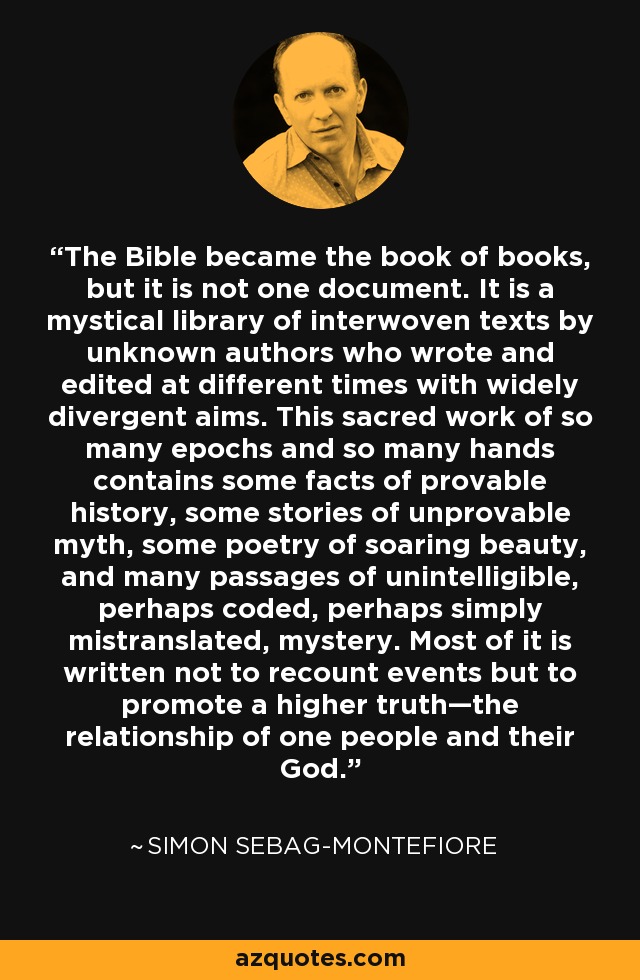 The Bible became the book of books, but it is not one document. It is a mystical library of interwoven texts by unknown authors who wrote and edited at different times with widely divergent aims. This sacred work of so many epochs and so many hands contains some facts of provable history, some stories of unprovable myth, some poetry of soaring beauty, and many passages of unintelligible, perhaps coded, perhaps simply mistranslated, mystery. Most of it is written not to recount events but to promote a higher truth—the relationship of one people and their God. - Simon Sebag-Montefiore