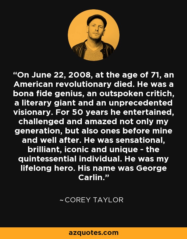 On June 22, 2008, at the age of 71, an American revolutionary died. He was a bona fide genius, an outspoken critich, a literary giant and an unprecedented visionary. For 50 years he entertained, challenged and amazed not only my generation, but also ones before mine and well after. He was sensational, brilliant, iconic and unique - the quintessential individual. He was my lifelong hero. His name was George Carlin. - Corey Taylor