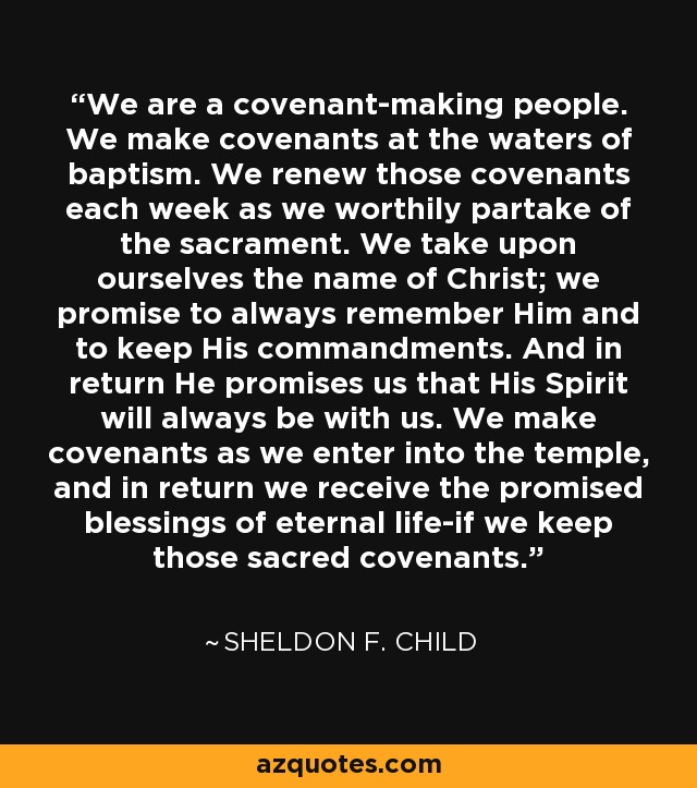 We are a covenant-making people. We make covenants at the waters of baptism. We renew those covenants each week as we worthily partake of the sacrament. We take upon ourselves the name of Christ; we promise to always remember Him and to keep His commandments. And in return He promises us that His Spirit will always be with us. We make covenants as we enter into the temple, and in return we receive the promised blessings of eternal life-if we keep those sacred covenants. - Sheldon F. Child