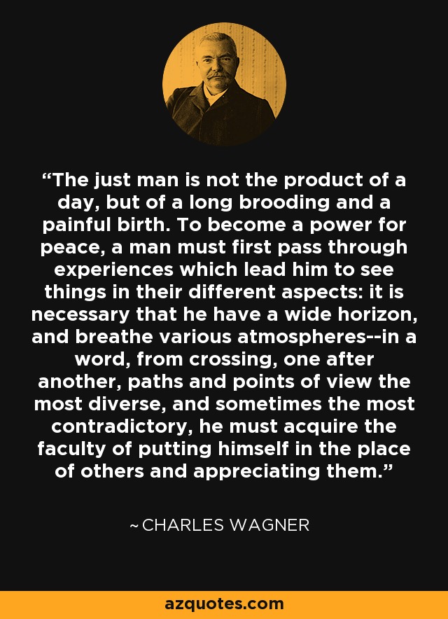 The just man is not the product of a day, but of a long brooding and a painful birth. To become a power for peace, a man must first pass through experiences which lead him to see things in their different aspects: it is necessary that he have a wide horizon, and breathe various atmospheres--in a word, from crossing, one after another, paths and points of view the most diverse, and sometimes the most contradictory, he must acquire the faculty of putting himself in the place of others and appreciating them. - Charles Wagner