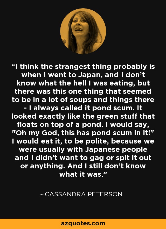 I think the strangest thing probably is when I went to Japan, and I don't know what the hell I was eating, but there was this one thing that seemed to be in a lot of soups and things there - I always called it pond scum. It looked exactly like the green stuff that floats on top of a pond. I would say, 