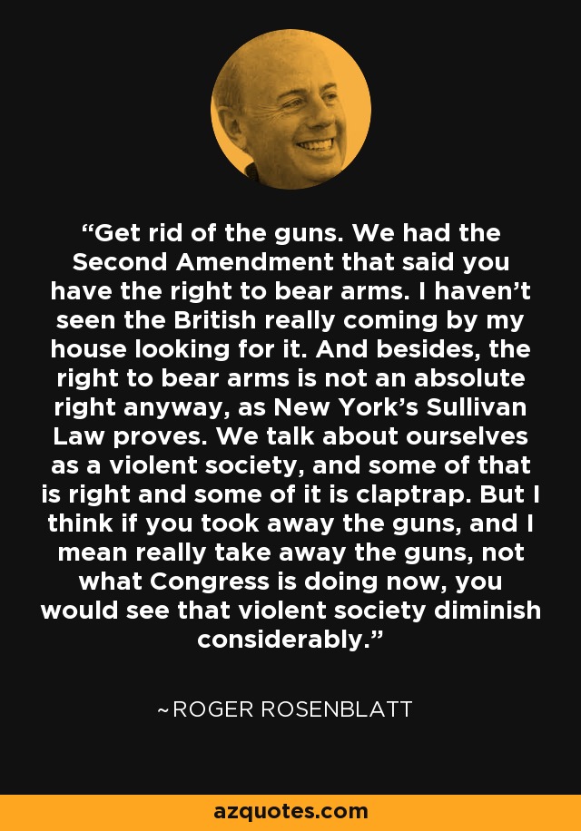 Get rid of the guns. We had the Second Amendment that said you have the right to bear arms. I haven't seen the British really coming by my house looking for it. And besides, the right to bear arms is not an absolute right anyway, as New York's Sullivan Law proves. We talk about ourselves as a violent society, and some of that is right and some of it is claptrap. But I think if you took away the guns, and I mean really take away the guns, not what Congress is doing now, you would see that violent society diminish considerably. - Roger Rosenblatt