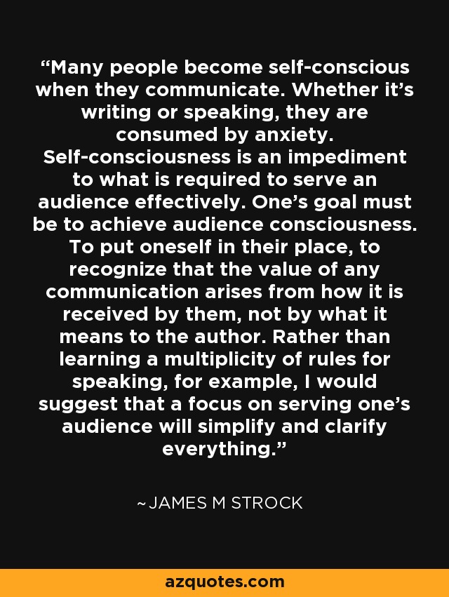 Many people become self-conscious when they communicate. Whether it's writing or speaking, they are consumed by anxiety. Self-consciousness is an impediment to what is required to serve an audience effectively. One's goal must be to achieve audience consciousness. To put oneself in their place, to recognize that the value of any communication arises from how it is received by them, not by what it means to the author. Rather than learning a multiplicity of rules for speaking, for example, I would suggest that a focus on serving one's audience will simplify and clarify everything. - James M Strock