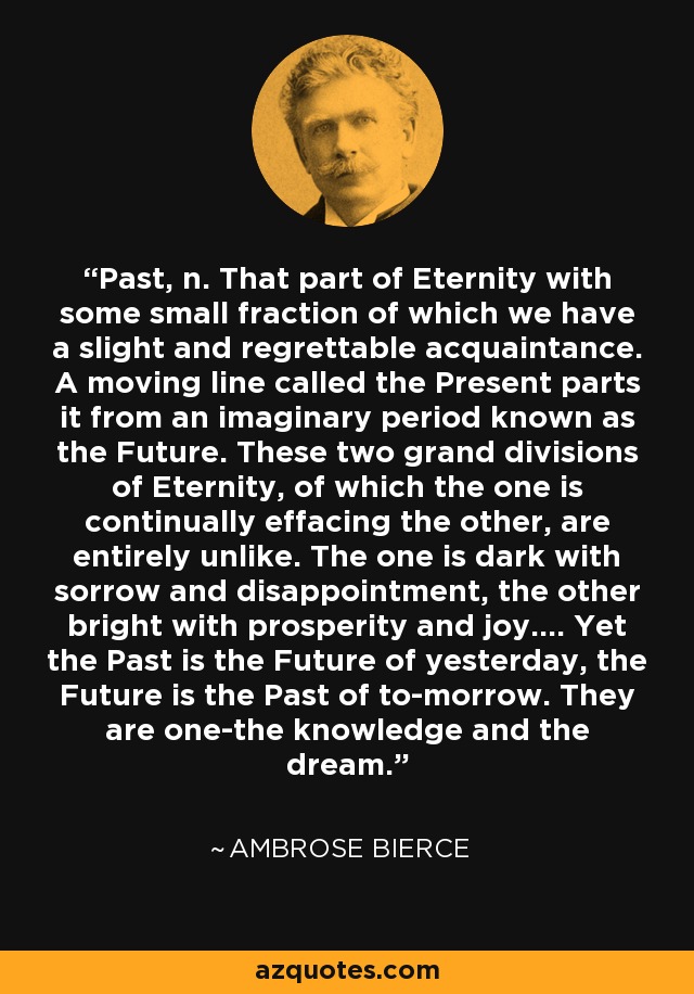 Past, n. That part of Eternity with some small fraction of which we have a slight and regrettable acquaintance. A moving line called the Present parts it from an imaginary period known as the Future. These two grand divisions of Eternity, of which the one is continually effacing the other, are entirely unlike. The one is dark with sorrow and disappointment, the other bright with prosperity and joy.... Yet the Past is the Future of yesterday, the Future is the Past of to-morrow. They are one-the knowledge and the dream. - Ambrose Bierce