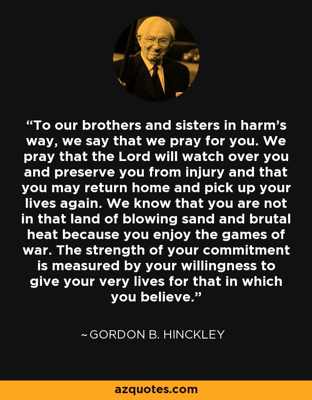 To our brothers and sisters in harm’s way, we say that we pray for you. We pray that the Lord will watch over you and preserve you from injury and that you may return home and pick up your lives again. We know that you are not in that land of blowing sand and brutal heat because you enjoy the games of war. The strength of your commitment is measured by your willingness to give your very lives for that in which you believe. - Gordon B. Hinckley