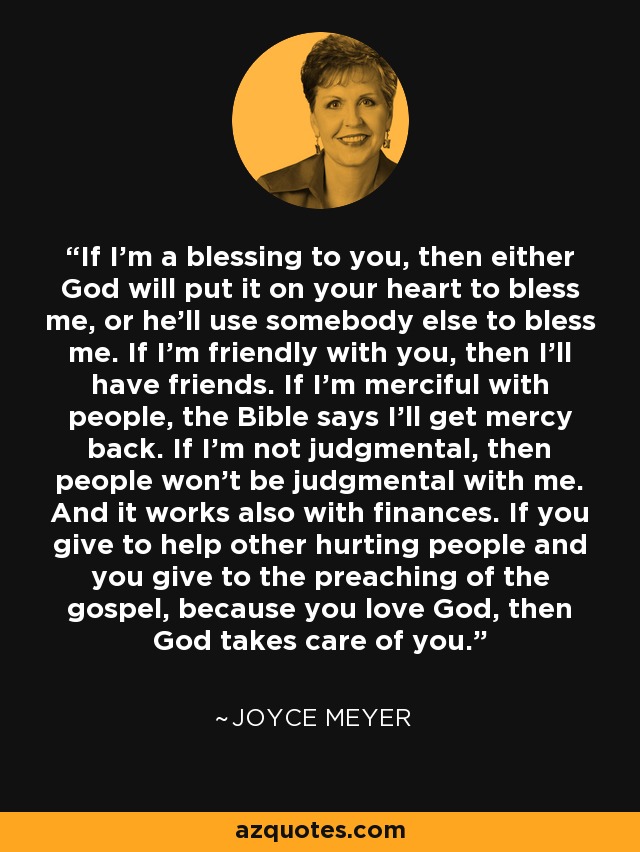 If I'm a blessing to you, then either God will put it on your heart to bless me, or he'll use somebody else to bless me. If I'm friendly with you, then I'll have friends. If I'm merciful with people, the Bible says I'll get mercy back. If I'm not judgmental, then people won't be judgmental with me. And it works also with finances. If you give to help other hurting people and you give to the preaching of the gospel, because you love God, then God takes care of you. - Joyce Meyer