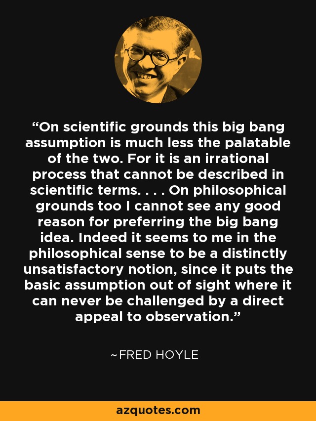On scientific grounds this big bang assumption is much less the palatable of the two. For it is an irrational process that cannot be described in scientific terms. . . . On philosophical grounds too I cannot see any good reason for preferring the big bang idea. Indeed it seems to me in the philosophical sense to be a distinctly unsatisfactory notion, since it puts the basic assumption out of sight where it can never be challenged by a direct appeal to observation. - Fred Hoyle