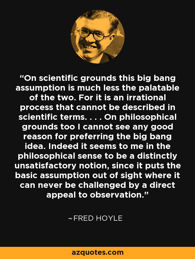 On scientific grounds this big bang assumption is much less the palatable of the two. For it is an irrational process that cannot be described in scientific terms. . . . On philosophical grounds too I cannot see any good reason for preferring the big bang idea. Indeed it seems to me in the philosophical sense to be a distinctly unsatisfactory notion, since it puts the basic assumption out of sight where it can never be challenged by a direct appeal to observation. - Fred Hoyle