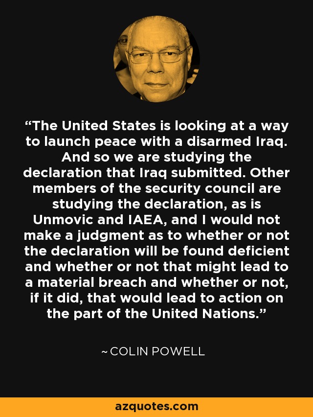 The United States is looking at a way to launch peace with a disarmed Iraq. And so we are studying the declaration that Iraq submitted. Other members of the security council are studying the declaration, as is Unmovic and IAEA, and I would not make a judgment as to whether or not the declaration will be found deficient and whether or not that might lead to a material breach and whether or not, if it did, that would lead to action on the part of the United Nations. - Colin Powell