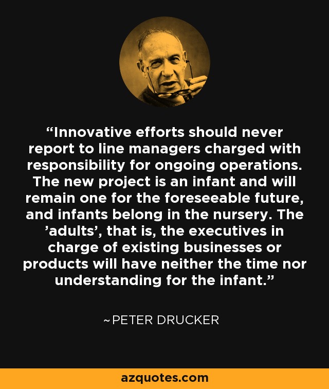 Innovative efforts should never report to line managers charged with responsibility for ongoing operations. The new project is an infant and will remain one for the foreseeable future, and infants belong in the nursery. The 'adults', that is, the executives in charge of existing businesses or products will have neither the time nor understanding for the infant. - Peter Drucker