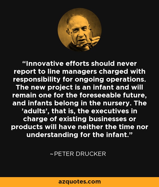 Innovative efforts should never report to line managers charged with responsibility for ongoing operations. The new project is an infant and will remain one for the foreseeable future, and infants belong in the nursery. The 'adults', that is, the executives in charge of existing businesses or products will have neither the time nor understanding for the infant. - Peter Drucker